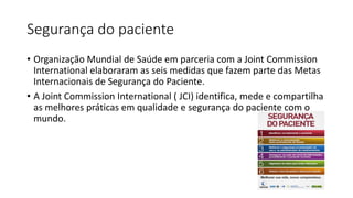 Segurança do paciente
• Organização Mundial de Saúde em parceria com a Joint Commission
International elaboraram as seis medidas que fazem parte das Metas
Internacionais de Segurança do Paciente.
• A Joint Commission International ( JCI) identifica, mede e compartilha
as melhores práticas em qualidade e segurança do paciente com o
mundo.
 