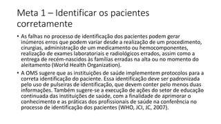 Meta 1 – Identificar os pacientes
corretamente
• As falhas no processo de identificação dos pacientes podem gerar
inúmeros erros que podem variar desde a realização de um procedimento,
cirurgias, administração de um medicamento ou hemocomponentes,
realização de exames laboratoriais e radiológicos errados, assim como a
entrega de recém-nascidos às famílias erradas na alta ou no momento do
aleitamento (World Health Organization).
• A OMS sugere que as instituições de saúde implementem protocolos para a
correta identificação do paciente. Essa identificação deve ser padronizada
pelo uso de pulseiras de identificação, que devem conter pelo menos duas
informações. Também sugere-se a execução de ações do setor de educação
continuada das instituições de saúde, com a finalidade de aprimorar o
conhecimento e as práticas dos profissionais de saúde na conferência no
processo de identificação dos pacientes (WHO, JCI, JC, 2007).
 