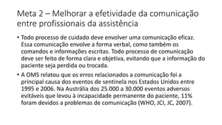 Meta 2 – Melhorar a efetividade da comunicação
entre profissionais da assistência
• Todo processo de cuidado deve envolver uma comunicação eficaz.
Essa comunicação envolve a forma verbal, como também os
comandos e informações escritas. Todo processo de comunicação
deve ser feito de forma clara e objetiva, evitando que a informação do
paciente seja perdida ou trocada.
• A OMS relatou que os erros relacionados a comunicação foi a
principal causa dos eventos de sentinela nos Estados Unidos entre
1995 e 2006. Na Austrália dos 25.000 a 30.000 eventos adversos
evitáveis que levou à incapacidade permanente do paciente, 11%
foram devidos a problemas de comunicação (WHO, JCI, JC, 2007).
 