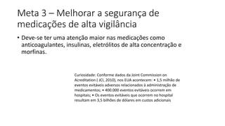 Meta 3 – Melhorar a segurança de
medicações de alta vigilância
• Deve-se ter uma atenção maior nas medicações como
anticoagulantes, insulinas, eletrólitos de alta concentração e
morfinas.
Curiosidade: Conforme dados da Joint Commission on
Acreditation ( JCI, 2010), nos EUA acontecem: • 1,5 milhão de
eventos evitáveis adversos relacionados à administração de
medicamentos; • 400.000 eventos evitáveis ocorrem em
hospitais; • Os eventos evitáveis que ocorrem no hospital
resultam em 3,5 bilhões de dólares em custos adicionais
 