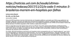 https://noticias.uol.com.br/saude/ultimas-
noticias/redacao/2017/11/22/a-cada-5-minutos-3-
brasileiros-morrem-em-hospitais-por-falhas
Larissa Leiros Baroni
Do UOL, em São Paulo
22/11/2017 02h00
Cerca de 829 brasileiros morrem diariamente em hospitais públicos e privados por falhas que poderiam ser
evitadas, segundo o Anuário da Segurança Assistencial Hospitalar no Brasil, realizado pelo IESS (Instituto de
Estudos de Saúde Suplementar) em parceria com a Faculdade de Medicina da UFMG (Universidade Federal de
Minas Gerais). O número equivale a três mortes a cada cinco minutos.
Esta é a segunda causa de morte mais comum no Brasil. Fica atrás apenas das doenças cardiovasculares,
responsável pela morte de 950 brasileiros por dia, como estima a Sociedade Brasileira de Cardiologia. Mas é
bem maior do que os óbitos causados por câncer (de 480 a 520 mortes/dia), violência (164 mortes/dia) e
acidentes de trânsito (129 mortes/dia).
Em 2016, 302.610 brasileiros morreram em hospitais como consequência de um "evento adverso", que inclui
erros de dosagem ou aplicação de medicamentos, uso incorreto de equipamentos, infecção hospitalar, entre
outros. "Não significa, necessariamente, que houve um erro, negligência ou baixa qualidade, mas trata-se de
incidente que poderia ter sido evitado", explicou Tania Grillo, professora da Faculdade de Ciências Médicas de
Minas Gerais e uma das coordenadoras da pesquisa.
 