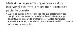 Meta 4 – Assegurar cirurgias com local de
intervenção correto, procedimento correto e
paciente correto
• Sugere-se que as instituições de saúde que prestam serviços
cirúrgicos implementem a Lista de verificação de segurança do
paciente, que é separada em três fases: • Antes da indução
anestésica; • Antes da incisão na pele; • Antes da saída do paciente
sair da sala de operação;
 