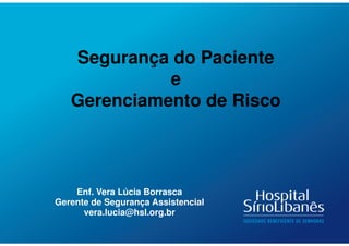 Enf. Vera Lúcia Borrasca
Gerente de Segurança Assistencial
vera.lucia@hsl.org.br
Segurança do Paciente
e
Gerenciamento de Risco
 