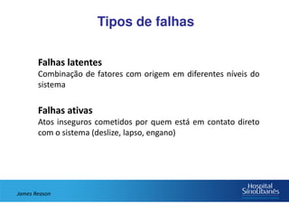 Tipos de falhas
Falhas latentes
Combinação de fatores com origem em diferentes níveis do
sistema
Falhas ativas
Atos inseguros cometidos por quem está em contato direto
com o sistema (deslize, lapso, engano)
James Reason
 