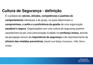 Cultura de Segurança - definição
É o produto de valores, atitudes, competências e padrões de
comportamento individuais e de grupo, os quais determinam o
compromisso, o estilo e a proficiência da gestão de uma organização
saudável e segura. Organizações com uma cultura de segurança positiva
caracterizam-se por uma comunicação fundada na confiança mútua, através
da percepção comum da importância da segurança e do reconhecimento da
eficácia das medidas preventivas (Health and Safety Comission, 1993, Reino
Unido).
 