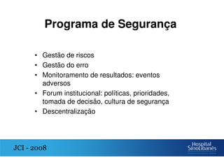 Programa de Segurança
• Gestão de riscos
• Gestão do erro
• Monitoramento de resultados: eventos
adversos
• Forum institucional: políticas, prioridades,
tomada de decisão, cultura de segurança
• Descentralização
JCI - 2008
 