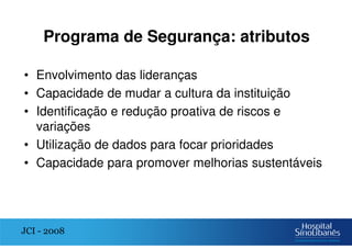 Programa de Segurança: atributos
• Envolvimento das lideranças
• Capacidade de mudar a cultura da instituição
• Identificação e redução proativa de riscos e
variações
• Utilização de dados para focar prioridades
• Capacidade para promover melhorias sustentáveis
JCI - 2008
 