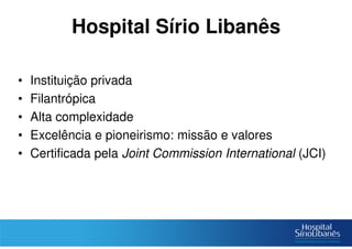 Hospital Sírio Libanês
• Instituição privada
• Filantrópica
• Alta complexidade
• Excelência e pioneirismo: missão e valores
• Certificada pela Joint Commission International (JCI)
 