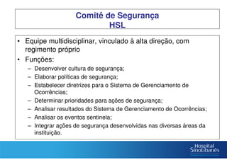 Comitê de Segurança
HSL
• Equipe multidisciplinar, vinculado à alta direção, com
regimento próprio
• Funções:
– Desenvolver cultura de segurança;
– Elaborar políticas de segurança;
– Estabelecer diretrizes para o Sistema de Gerenciamento de
Ocorrências;
– Determinar prioridades para ações de segurança;
– Analisar resultados do Sistema de Gerenciamento de Ocorrências;
– Analisar os eventos sentinela;
– Integrar ações de segurança desenvolvidas nas diversas áreas da
instituição.
 