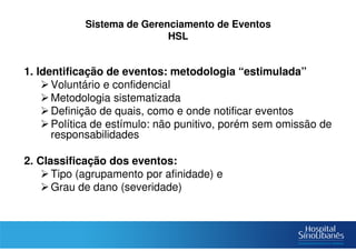Sistema de Gerenciamento de Eventos
HSL
1. Identificação de eventos: metodologia “estimulada”
Voluntário e confidencial
Metodologia sistematizada
Definição de quais, como e onde notificar eventos
Política de estímulo: não punitivo, porém sem omissão de
responsabilidades
2. Classificação dos eventos:
Tipo (agrupamento por afinidade) e
Grau de dano (severidade)
 