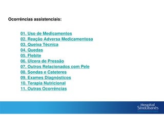 Notificação
Ocorrências assistenciais:
– 01. Uso de Medicamentos
– 02. Reação Adversa Medicamentosa
– 03. Queixa Técnica
– 04. Quedas
– 05. Flebite
– 06. Úlcera de Pressão
– 07. Outros Relacionados com Pele
– 08. Sondas e Cateteres
– 09. Exames Diagnósticos
– 10. Terapia Nutricional
– 11. Outras Ocorrências
 