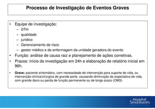 Processo de Investigação de Eventos Graves
• Equipe de investigação:
– DTH
– qualidade
– jurídico
– Gerenciamento de risco
– gestor médico e de enfermagem da unidade geradora do evento
• Função: análise de causa raiz e planejamento de ações corretivas.
• Prazos: início da investigação em 24h e elaboração de relatório inicial em
96h.
• Grave: paciente sintomático, com necessidade de intervenção para suporte de vida, ou
intervenção clínica/cirúrgica de grande porte, causando diminuição da expectativa de vida,
com grande dano ou perda de função permanente ou de longo prazo (OMS)
 