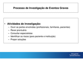 • Atividades de investigação:
– Ouvir as partes envolvidas (profissionais, familiares, pacientes)
– Rever prontuário
– Consultar especialistas
– Identificar os riscos (para paciente e instituição)
– Propor soluções
Processo de Investigação de Eventos Graves
 