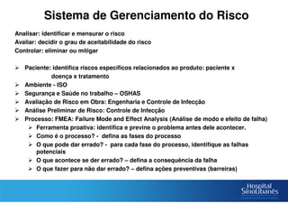 Sistema de Gerenciamento do Risco
Analisar: identificar e mensurar o risco
Avaliar: decidir o grau de aceitabilidade do risco
Controlar: eliminar ou mitigar
Paciente: identifica riscos específicos relacionados ao produto: paciente x
doença x tratamento
Ambiente - ISO
Segurança e Saúde no trabalho – OSHAS
Avaliação de Risco em Obra: Engenharia e Controle de Infecção
Análise Preliminar de Risco: Controle de Infecção
Processo: FMEA: Failure Mode and Effect Analysis (Análise de modo e efeito de falha)
Ferramenta proativa: identifica e previne o problema antes dele acontecer.
Como é o processo? - defina as fases do processo
O que pode dar errado? - para cada fase do processo, identifique as falhas
potenciais
O que acontece se der errado? – defina a consequência da falha
O que fazer para não dar errado? – defina ações preventivas (barreiras)
 