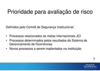 Prioridade para avaliação de risco
Definidos pelo Comitê de Segurança Institucional:
• Processos relacionados às metas internacionais JCI
• Processos determinados pelos resultados do Sistema de
Gerenciamento de Ocorrências
• Novos processos a serem implantados na instituição
 
