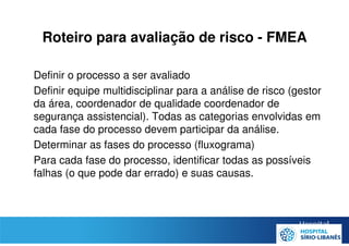 Roteiro para avaliação de risco - FMEA
• Definir o processo a ser avaliado
• Definir equipe multidisciplinar para a análise de risco (gestor
da área, coordenador de qualidade coordenador de
segurança assistencial). Todas as categorias envolvidas em
cada fase do processo devem participar da análise.
• Determinar as fases do processo (fluxograma)
• Para cada fase do processo, identificar todas as possíveis
falhas (o que pode dar errado) e suas causas.
 