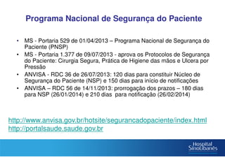Programa Nacional de Segurança do Paciente
• MS - Portaria 529 de 01/04/2013 – Programa Nacional de Segurança do
Paciente (PNSP)
• MS - Portaria 1.377 de 09/07/2013 - aprova os Protocolos de Segurança
do Paciente: Cirurgia Segura, Prática de Higiene das mãos e Ulcera por
Pressão
• ANVISA - RDC 36 de 26/07/2013: 120 dias para constituir Núcleo de
Segurança do Paciente (NSP) e 150 dias para início de notificações
• ANVISA – RDC 56 de 14/11/2013: prorrogação dos prazos – 180 dias
para NSP (26/01/2014) e 210 dias para notificação (26/02/2014)
http://www.anvisa.gov.br/hotsite/segurancadopaciente/index.html
http://portalsaude.saude.gov.br
 