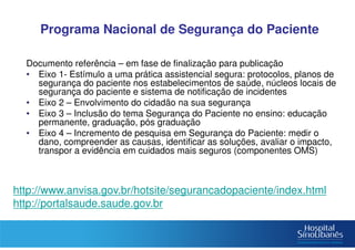 Programa Nacional de Segurança do Paciente
Documento referência – em fase de finalização para publicação
• Eixo 1- Estímulo a uma prática assistencial segura: protocolos, planos de
segurança do paciente nos estabelecimentos de saúde, núcleos locais de
segurança do paciente e sistema de notificação de incidentes
• Eixo 2 – Envolvimento do cidadão na sua segurança
• Eixo 3 – Inclusão do tema Segurança do Paciente no ensino: educação
permanente, graduação, pós graduação
• Eixo 4 – Incremento de pesquisa em Segurança do Paciente: medir o
dano, compreender as causas, identificar as soluções, avaliar o impacto,
transpor a evidência em cuidados mais seguros (componentes OMS)
http://www.anvisa.gov.br/hotsite/segurancadopaciente/index.html
http://portalsaude.saude.gov.br
 