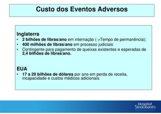 Custo dos Eventos Adversos
Inglaterra
• 2 bilhões de libras/ano em internação ( >Tempo de permanência);
• 400 milhões de libras/ano em processo judiciais
• Contingente para pagamento de queixas existentes e esperadas de
2,4 bilhões de libras/ano.
EUA
• 17 a 29 bilhões de dólares por ano em perda de receita,
incapacidade e custos médicos adicionais.
 