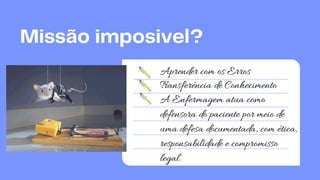 A Enfermagem atua como
defensora do paciente por meio de
uma defesa documentada, com ética,
responsabilidade e compromisso
legal.
Missão imposivel?
Aprender com os Erros
Transferência de Conhecimento
 