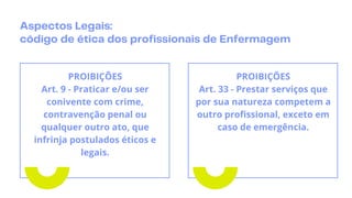 Aspectos Legais:
código de ética dos profissionais de Enfermagem
PROIBIÇÕES
Art. 9 - Praticar e/ou ser
conivente com crime,
contravenção penal ou
qualquer outro ato, que
infrinja postulados éticos e
legais.
PROIBIÇÕES
Art. 33 - Prestar serviços que
por sua natureza competem a
outro profissional, exceto em
caso de emergência.
 