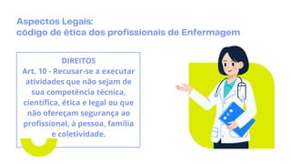 Aspectos Legais:
código de ética dos profissionais de Enfermagem
DIREITOS
Art. 10 - Recusar-se a executar
atividades que não sejam de
sua competência técnica,
científica, ética e legal ou que
não ofereçam segurança ao
profissional, à pessoa, família
e coletividade.
 