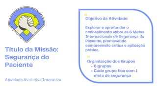 01
Título da Missão:
Segurança do
Paciente
Atividade Avaliativa Interativa
Objetivo da Atividade:
Explorar e aprofundar o
conhecimento sobre as 6 Metas
Internacionais de Segurança do
Paciente, promovendo
compreensão crítica e aplicação
prática.
01
Organização dos Grupos
6 grupos
Cada grupo fica com 1
meta de segurança
 