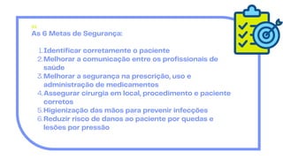 As 6 Metas de Segurança:
Identificar corretamente o paciente
1.
Melhorar a comunicação entre os profissionais de
saúde
2.
Melhorar a segurança na prescrição, uso e
administração de medicamentos
3.
Assegurar cirurgia em local, procedimento e paciente
corretos
4.
Higienização das mãos para prevenir infecções
5.
Reduzir risco de danos ao paciente por quedas e
lesões por pressão
6.
01
 