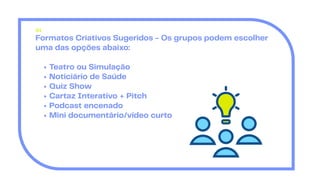Formatos Criativos Sugeridos - Os grupos podem escolher
uma das opções abaixo:
Teatro ou Simulação
Noticiário de Saúde
Quiz Show
Cartaz Interativo + Pitch
Podcast encenado
Mini documentário/vídeo curto
01
 