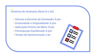 Critérios de Avaliação (Nota 0 a 10)
Clareza e Domínio do Conteúdo: 3 pts
Criatividade e Originalidade: 2 pts
Aplicação Prática da Meta: 2 pts
Participação Equilibrada: 2 pts
Tempo de Apresentação: 1 pt
01
 