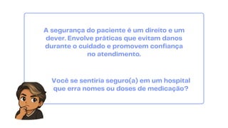 A segurança do paciente é um direito e um
dever. Envolve práticas que evitam danos
durante o cuidado e promovem confiança
no atendimento.
Você se sentiria seguro(a) em um hospital
que erra nomes ou doses de medicação?
 