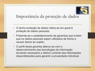 Importância da proteção de dados
• O termo proteção de dados refere-se em geral à
proteção de dados pessoais.
• Pretende-se o estabelecimento de garantias que evitem
que os dados pessoais sejam utilizados de forma a
causar danos ao sujeito.
• O perfil desta garantia alterou-se com o
desenvolvimento das tecnologias de informação
tornando necessário o efetivo controle das informações
disponibilizadas para garantir a privacidade individual.
 
