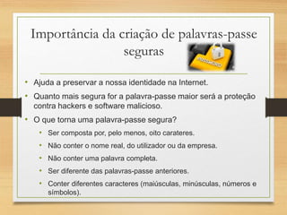 Importância da criação de palavras-passe
seguras
• Ajuda a preservar a nossa identidade na Internet.
• Quanto mais segura for a palavra-passe maior será a proteção
contra hackers e software malicioso.
• O que torna uma palavra-passe segura?
• Ser composta por, pelo menos, oito carateres.
• Não conter o nome real, do utilizador ou da empresa.
• Não conter uma palavra completa.
• Ser diferente das palavras-passe anteriores.
• Conter diferentes caracteres (maiúsculas, minúsculas, números e
símbolos).
 