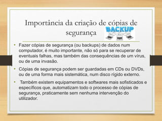 Importância da criação de cópias de
segurança
• Fazer cópias de segurança (ou backups) de dados num
computador, é muito importante, não só para se recuperar de
eventuais falhas, mas também das consequências de um vírus,
ou de uma invasão.
• Cópias de segurança podem ser guardadas em CDs ou DVDs,
ou de uma forma mais sistemática, num disco rígido externo.
• Também existem equipamentos e softwares mais sofisticados e
específicos que, automatizam todo o processo de cópias de
segurança, praticamente sem nenhuma intervenção do
utilizador.
 