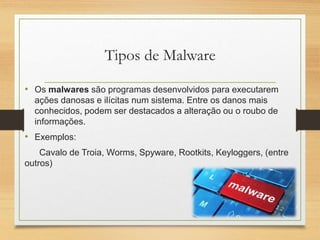 Tipos de Malware
• Os malwares são programas desenvolvidos para executarem
ações danosas e ilícitas num sistema. Entre os danos mais
conhecidos, podem ser destacados a alteração ou o roubo de
informações.
• Exemplos:
Cavalo de Troia, Worms, Spyware, Rootkits, Keyloggers, (entre
outros)
 