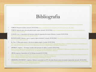 Bibliografia
• VÁRIOS. Proteção de dados. [consult. 20/02/2016] https://pt.wikipedia.org/wiki/Prote%C3%A7%C3%A3o_de_dados
• VÁRIOS. Sugestões para criar uma palavra-passe segura. [consult. 20/02/2016] http://windows.microsoft.com/pt-pt/windows-vista/tips-for-
creating-a-strong-password
• COELHO, José. A importância de fazermos cópias de segurança dos nossos ficheiros. [ consult. 20/02/2016]
http://internetparatodos.blogs.sapo.pt/81335.html
• BITDEFENDER. Malware o que é, e quais os tipos existentes?. [ consult. 20/02/2016] https://www.oficinadanet.com.br/post/8550-malware-o-
que-e-e-quais-os-tipos-existentes
• M, Vitor. 12 Dicas para manter o site da sua empresa seguro. [ consult. 20/02/2016]
https://www.google.pt/search?q=cria%C3%A7%C3%A3o+de+palavras+passe+seguras&espv=2&biw=1280&bih=879&source=lnms&tbm=isch
&sa=X&ved=0ahUKEwjUu4uvzIvLAhVEtBoKHbpUAVoQ_AUIBigB#imgrc=la5BQGsUUJXubM%3A
• APIGRAF ( empresa ). UE chega a acordo sobre proteção de dados. [ consult. 20/02/2016]
https://www.google.pt/search?q=prote%C3%A7%C3%A3o+de+dados&espv=2&biw=1280&bih=879&source=lnms&tbm=isch&sa=X&ved=0ah
UKEwjKrOblzIvLAhWIOxoKHUjGAGcQ_AUIBigB#imgrc=Fs4sT6KMSC_RIM%3A
• DB10S (empresa). Importância de Ter Backup. [consult.20/02/2016]
https://www.google.pt/search?q=cria%C3%A7%C3%A3o+e+recupera%C3%A7%C3%A3o+de+backup/c%C3%B3pias+de+seguran%C3%A7a
&espv=2&biw=1280&bih=879&source=lnms&tbm=isch&sa=X&ved=0ahUKEwixk-
rvy4vLAhWBChoKHYBiCsQQ_AUICCgD#imgrc=VP8562Ikxf_LzM%3A
• CRIMESPELAINTERNET ( empresa). Malware é encontrado em 98% dos mais diversos setores de atuação empresariais. [consult. 20/02/2016]
https://www.google.pt/search?q=malware&source=lnms&tbm=isch&sa=X&ved=0ahUKEwiMqNCmy4vLAhUBoxoKHbXeBsAQ_AUIBygB&bi
w=1280&bih=879#imgrc=vbgh_WVR6LMQpM%3A
 
