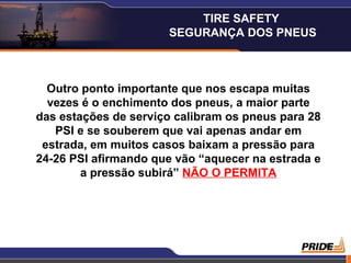 TIRE SAFETY
                      SEGURANÇA DOS PNEUS



  Outro ponto importante que nos escapa muitas
  vezes é o enchimento dos pneus, a maior parte
das estações de serviço calibram os pneus para 28
   PSI e se souberem que vai apenas andar em
 estrada, em muitos casos baixam a pressão para
24-26 PSI afirmando que vão “aquecer na estrada e
        a pressão subirá” NÃO O PERMITA




                                                    8
 