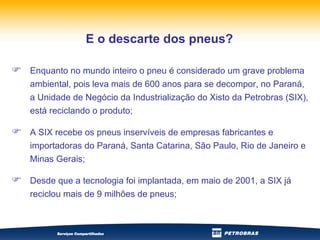 Enquanto no mundo inteiro o pneu é considerado um grave problema ambiental, pois leva mais de 600 anos para se decompor, no Paraná, a Unidade de Negócio da Industrialização do Xisto da Petrobras (SIX), está reciclando o produto; A SIX recebe os pneus inservíveis de empresas fabricantes e importadoras do Paraná, Santa Catarina, São Paulo, Rio de Janeiro e Minas Gerais; Desde que a tecnologia foi implantada, em maio de 2001, a SIX já reciclou mais de 9 milhões de pneus; E o descarte dos pneus? 