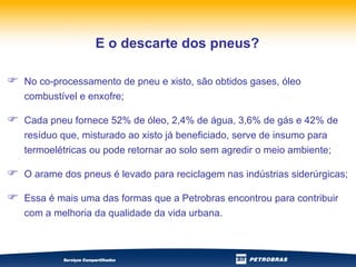 No co-processamento de pneu e xisto, são obtidos gases, óleo combustível e enxofre; Cada pneu fornece 52% de óleo, 2,4% de água, 3,6% de gás e 42% de resíduo que, misturado ao xisto já beneficiado, serve de insumo para termoelétricas ou pode retornar ao solo sem agredir o meio ambiente; O arame dos pneus é levado para reciclagem nas indústrias siderúrgicas; Essa é mais uma das formas que a Petrobras encontrou para contribuir com a melhoria da qualidade da vida urbana.  E o descarte dos pneus? 