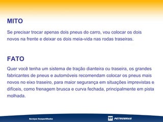 Se precisar trocar apenas dois pneus do carro, vou colocar os dois novos na frente e deixar os dois meia-vida nas rodas traseiras.   MITO Quer você tenha um sistema de tração dianteira ou traseira, os grandes fabricantes de pneus e automóveis recomendam colocar os pneus mais novos no eixo traseiro, para maior segurança em situações imprevistas e difíceis, como frenagem brusca e curva fechada, principalmente em pista molhada. FATO 