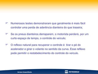 Numerosos testes demonstraram que geralmente é mais fácil controlar uma perda de aderência dianteira do que traseira; Se os pneus dianteiros derraparem, o motorista perderá, por um curto espaço de tempo, o controle do veículo; O reflexo natural para recuperar o controle é  tirar o pé do acelerador e girar o volante no sentido da curva. Esse reflexo pode permitir o restabelecimento do controle do veículo. 