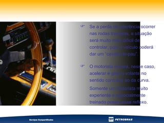 Se a perda de aderência ocorrer nas rodas traseiras, a situação será muito mais difícil de controlar, pois o veículo poderá dar um “cavalo-de-pau”. O motorista deverá, nesse caso, acelerar e girar o volante no sentido contrário ao da curva.  Somente um motorista muito experiente e especialmente treinado possui esse reflexo. 