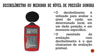 DECIBELÍMETRO OU MEDIDOR DE NÍVEL DE PRESSÃO SONORA
• O decibelímetro é
utilizado para avaliar o
nível de ruído em
determinado local, em
um dada posição, e em
momento específico.
• O resultado da
avaliação com
decibelímetro é o que
chamamos de avaliação
pontual.
 