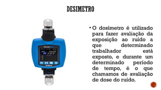DESIMETRO
• O dosímetro é utilizado
para fazer avaliação da
exposição ao ruído a
que determinado
trabalhador está
exposto, e durante um
determinado período
de tempo, é o que
chamamos de avaliação
de dose do ruído.
 