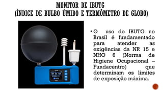 MONITOR DE IBUTG
(ÍNDICE DE BULBO ÚMIDO E TERMÔMETRO DE GLOBO)
• O uso do IBUTG no
Brasil é fundamentado
para atender as
exigências da NR 15 e
NHO 6 (Norma de
Higiene Ocupacional –
Fundacentro) que
determinam os limites
de exposição máxima.
 