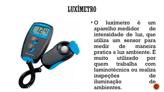 LUXÍMETRO
• O luxímetro é um
aparelho medidor de
intensidade de luz, que
utiliza um sensor para
medir de maneira
pratica a luz ambiente. É
muito utilizado por
quem trabalha com
luminotécnica ou realiza
inspeções de
iluminação de
ambientes.
 