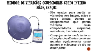 MEDIDOR DE VIBRAÇÕES OCUPACIONAIS CORPO INTEIRO,
MÃOS, BRAÇOS
• São usados para medir as
vibrações nos braços, mãos e
corpo inteiro. Dentre os
equipamentos que geram
vibração estão
compactadores (sapinho),
marteletes, lixadeiras, etc.
• O equipamento mede tanto as
vibrações localizadas como em
grandes equipamentos como
tratores e máquinas de tão ou
maior porte.
 