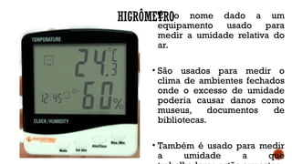 HIGRÔMETRO
• É o nome dado a um
equipamento usado para
medir a umidade relativa do
ar.
• São usados para medir o
clima de ambientes fechados
onde o excesso de umidade
poderia causar danos como
museus, documentos de
bibliotecas.
• Também é usado para medir
a umidade a que
 