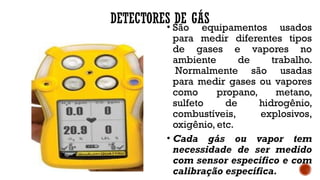DETECTORES DE GÁS
• São equipamentos usados
para medir diferentes tipos
de gases e vapores no
ambiente de trabalho.
Normalmente são usadas
para medir gases ou vapores
como propano, metano,
sulfeto de hidrogênio,
combustíveis, explosivos,
oxigênio, etc.
• Cada gás ou vapor tem
necessidade de ser medido
com sensor específico e com
calibração específica.
 