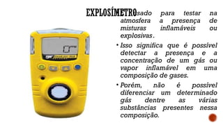 EXPLOSÍMETRO
• É usado para testar na
atmosfera a presença de
misturas inflamáveis ou
explosivas..
• Isso significa que é possível
detectar a presença e a
concentração de um gás ou
vapor inflamável em uma
composição de gases.
• Porém, não é possível
diferenciar um determinado
gás dentre as várias
substâncias presentes nessa
composição.
 
